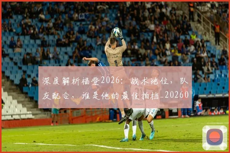 深度解析福登2026:战术地位,队友配合,谁是他的最佳拍档_20260707154543