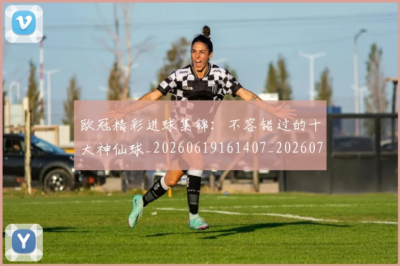 欧冠精彩进球集锦：不容错过的十大神仙球_20260619161407_20260707151555