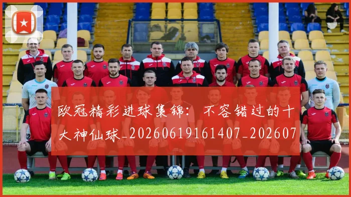欧冠精彩进球集锦:不容错过的十大神仙球_20260619161407_20260707151555